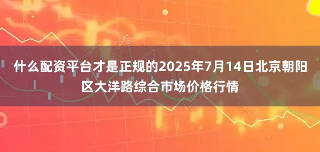 什么配资平台才是正规的2025年7月14日北京朝阳区大洋路综合市场价格行情