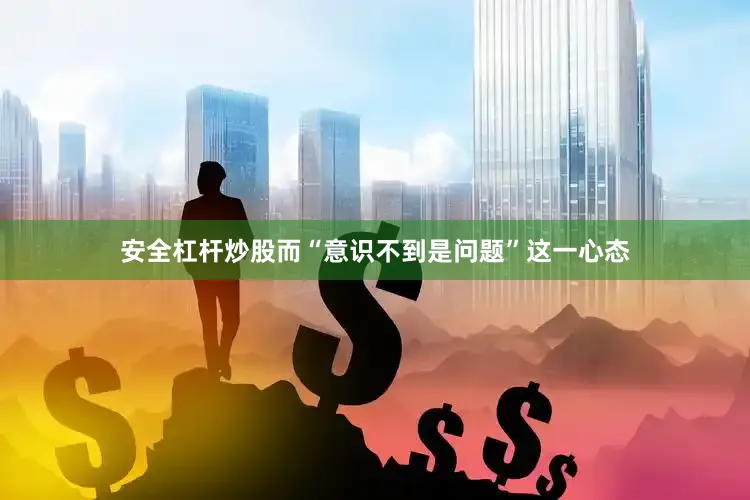 安全杠杆炒股而“意识不到是问题”这一心态