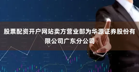 股票配资开户网站卖方营业部为华源证券股份有限公司广东分公司