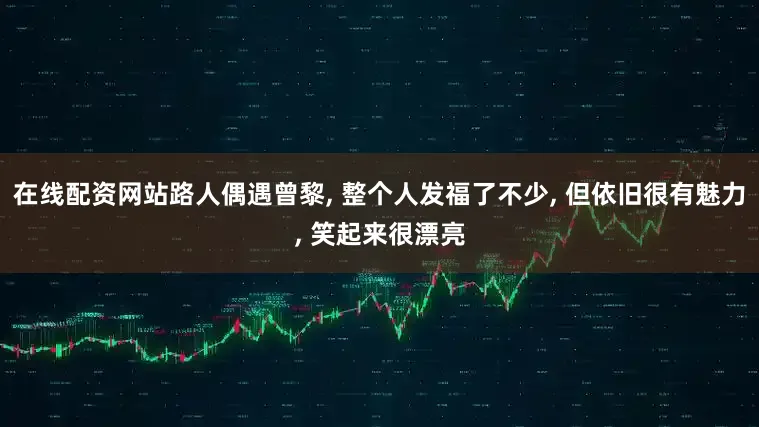 在线配资网站路人偶遇曾黎, 整个人发福了不少, 但依旧很有魅力, 笑起来很漂亮