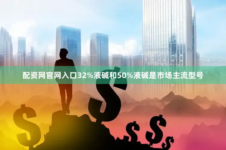 配资网官网入口32%液碱和50%液碱是市场主流型号
